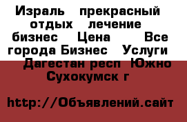 Израль - прекрасный  отдых - лечение - бизнес  › Цена ­ 1 - Все города Бизнес » Услуги   . Дагестан респ.,Южно-Сухокумск г.